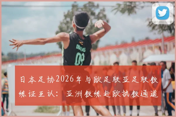 日本足协2026年与欧足联亚足联教练证互认：亚洲教练赴欧执教通道打开，详解认证流程与影响
