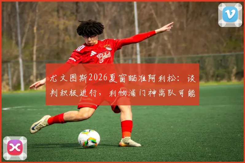 尤文图斯2026夏窗瞄准阿利松：谈判积极进行，利物浦门神离队可能引关注，一文梳理转会内幕