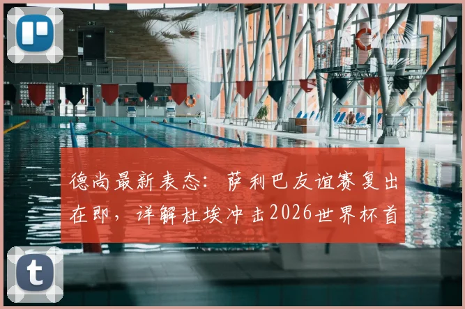德尚最新表态：萨利巴友谊赛复出在即，详解杜埃冲击2026世界杯首发位的核心能力与竞争形势
