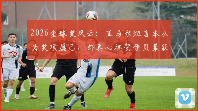 2026金球奖风云：亚马尔坦言本以为奖项属己，却真心祝贺登贝莱获奖，背后原因深度分析