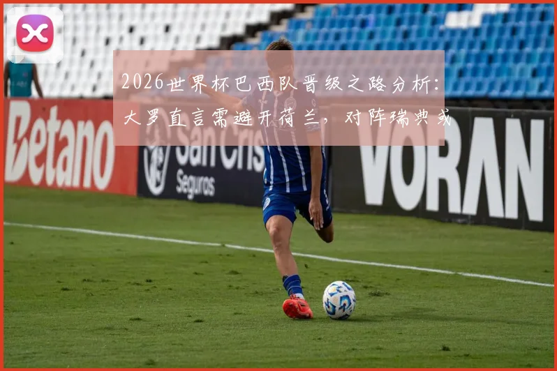 2026世界杯巴西队晋级之路分析:大罗直言需避开荷兰,对阵瑞典或日本更占优势