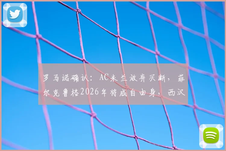 罗马诺确认:AC米兰放弃买断,菲尔克鲁格2026年将成自由身,西汉姆联无意留用
