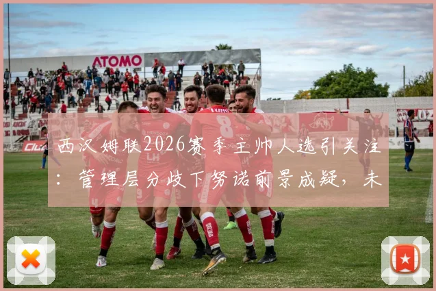 西汉姆联2026赛季主帅人选引关注:管理层分歧下努诺前景成疑,未来两天帅位定论将出