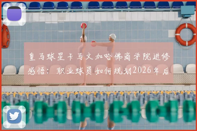 皇马球星卡马文加哈佛商学院进修感悟:职业球员如何规划2026年后的转型路径?