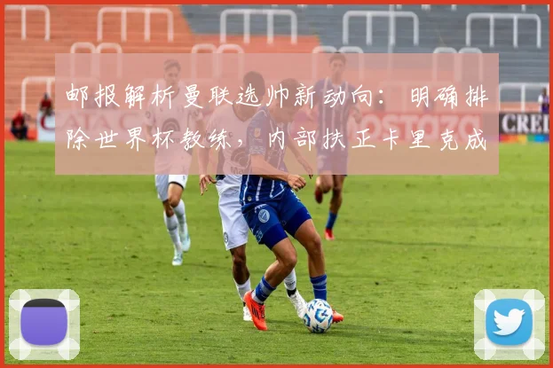 邮报解析曼联选帅新动向：明确排除世界杯教练，内部扶正卡里克成大概率事件，附2026赛季教练人选深度分析
