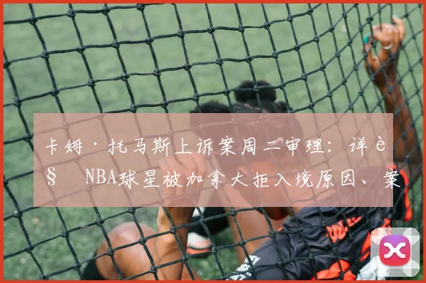 卡姆·托马斯上诉案周二审理:详解NBA球星被加拿大拒入境原因、案件进展及2026年参赛影响