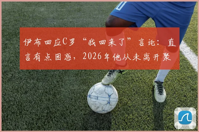 伊布回应C罗“我回来了”言论：直言有点困惑，2026年他从未离开聚光灯，两人言论对比引热议