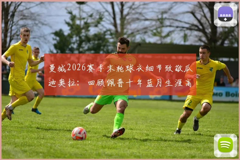 曼城2026赛季末轮球衣细节致敬瓜迪奥拉：回顾佩普十年蓝月生涯高光与最后一战对手分析