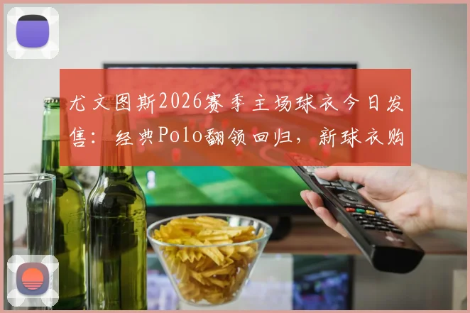尤文图斯2026赛季主场球衣今日发售:经典Polo翻领回归,新球衣购买渠道与正品鉴别指南