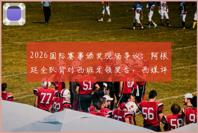 2026国际赛事颁奖现场争议：阿根廷全队背对西班牙领奖台，西媒评其失态表现