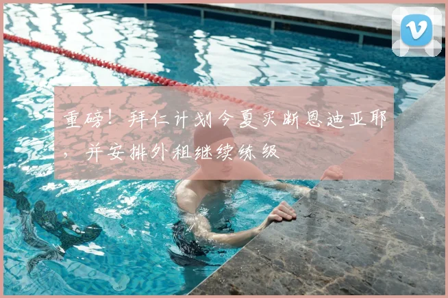 重磅!拜仁计划今夏买断恩迪亚耶,并安排外租继续练级