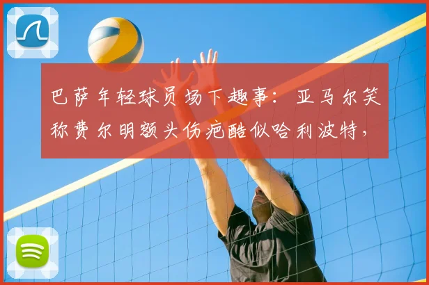 巴萨年轻球员场下趣事：亚马尔笑称费尔明额头伤疤酷似哈利波特，拉玛西亚双子星关系融洽引关注