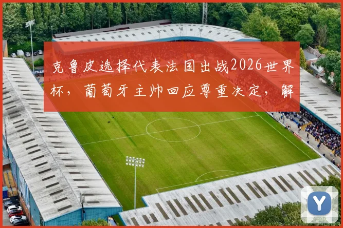 克鲁皮选择代表法国出战2026世界杯，葡萄牙主帅回应尊重决定，解析其双重国籍背景与未来