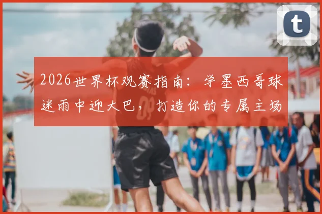 2026世界杯观赛指南:学墨西哥球迷雨中迎大巴,打造你的专属主场助威文化