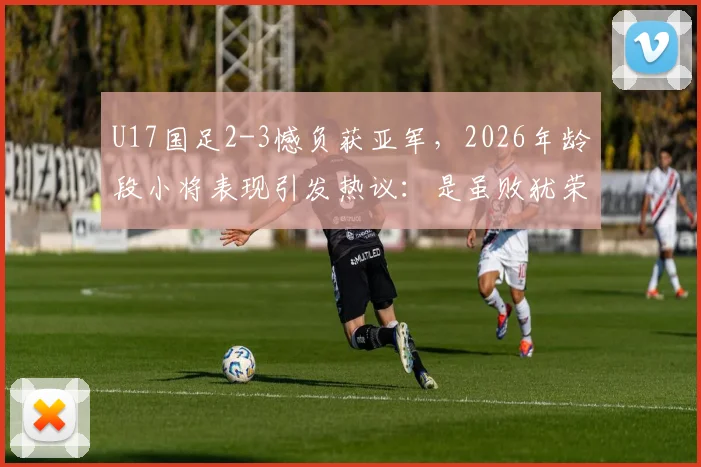 U17国足2-3憾负获亚军，2026年龄段小将表现引发热议：是虽败犹荣还是暴露短板？
