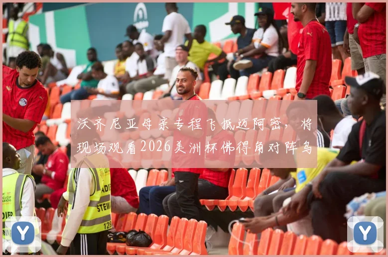 沃齐尼亚母亲专程飞抵迈阿密，将现场观看2026美洲杯佛得角对阵乌拉圭关键战