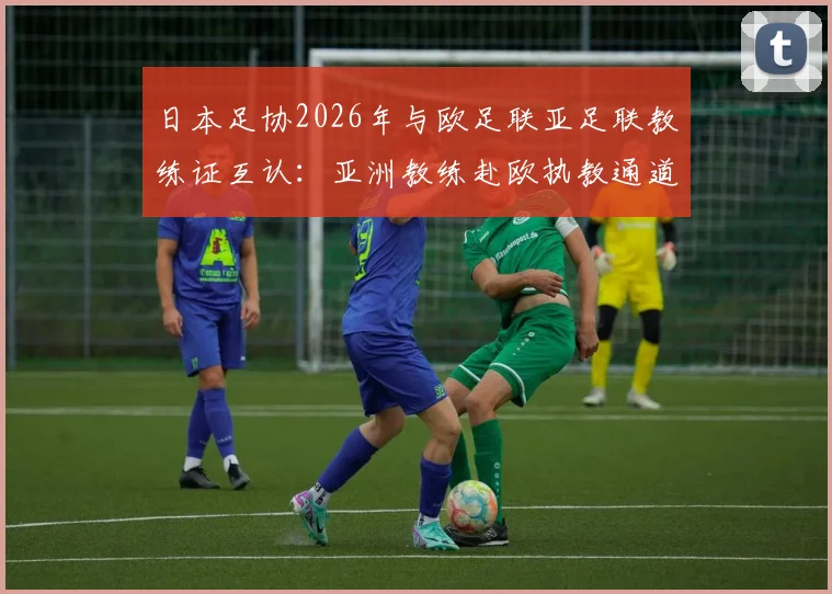 日本足协2026年与欧足联亚足联教练证互认:亚洲教练赴欧执教通道打开,详解认证流程与影响