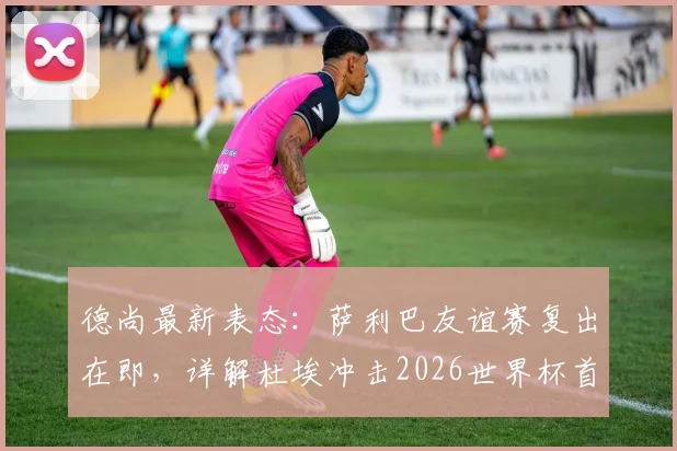 德尚最新表态:萨利巴友谊赛复出在即,详解杜埃冲击2026世界杯首发位的核心能力与竞争形势