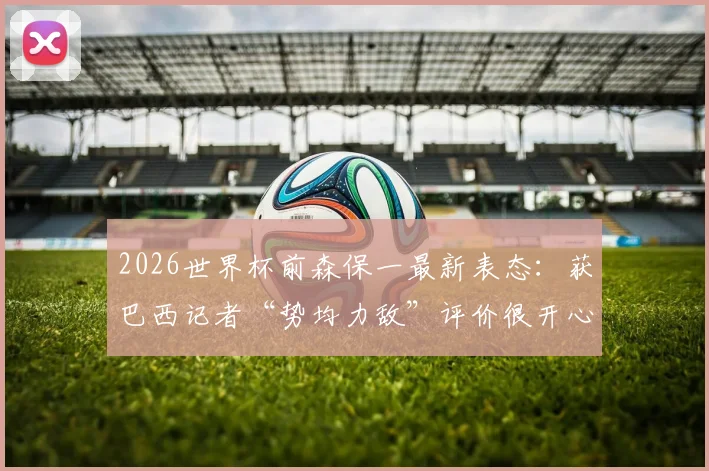 2026世界杯前森保一最新表态：获巴西记者“势均力敌”评价很开心，详解日本队战术信心与备战思路