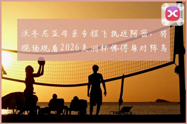 沃齐尼亚母亲专程飞抵迈阿密，将现场观看2026美洲杯佛得角对阵乌拉圭关键战