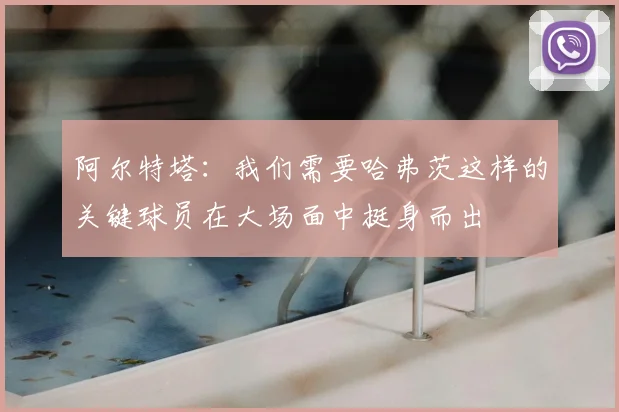 阿尔特塔：我们需要哈弗茨这样的关键球员在大场面中挺身而出
