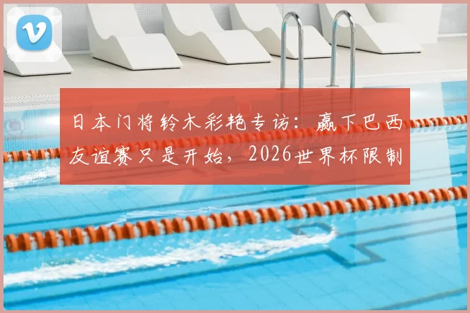 日本门将铃木彩艳专访：赢下巴西友谊赛只是开始，2026世界杯限制维尼修斯才是真考验