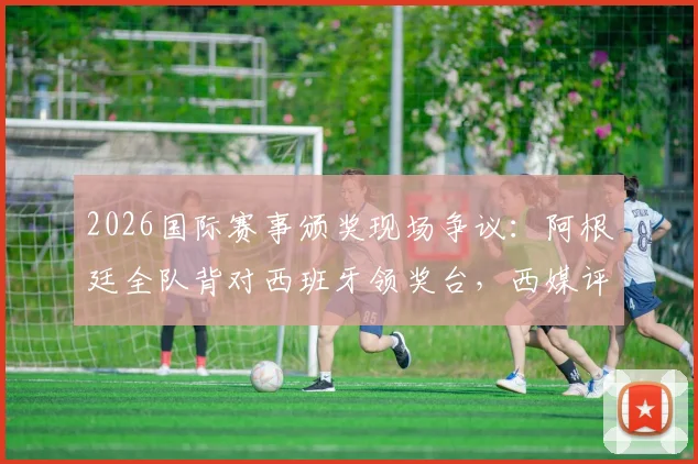 2026国际赛事颁奖现场争议：阿根廷全队背对西班牙领奖台，西媒评其失态表现