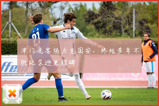 津门虎客场力克国安，终结多年不胜纪录迎里程碑