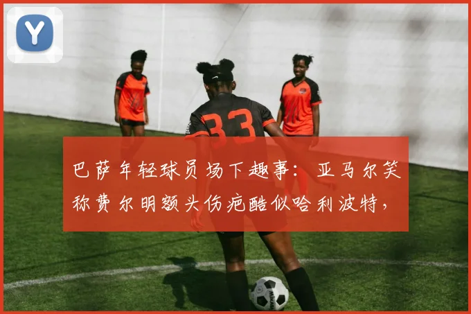 巴萨年轻球员场下趣事：亚马尔笑称费尔明额头伤疤酷似哈利波特，拉玛西亚双子星关系融洽引关注