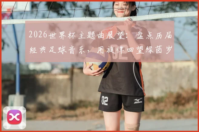2026世界杯主题曲展望：盘点历届经典足球音乐，用旋律回望绿茵岁月，以热爱点燃全新盛宴