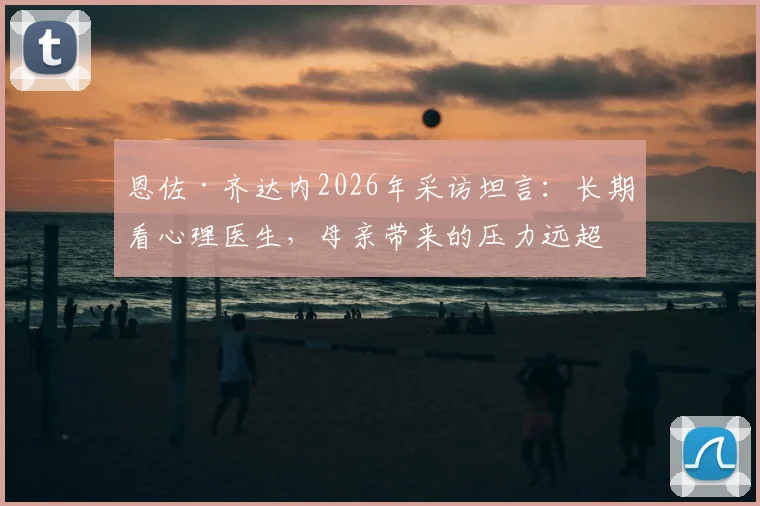 恩佐·齐达内2026年采访坦言：长期看心理医生，母亲带来的压力远超父亲