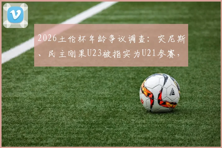 2026土伦杯年龄争议调查:突尼斯、民主刚果U23被指实为U21参赛,青年赛事年龄问题深度剖析
