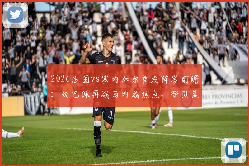 2026法国vs塞内加尔首发阵容前瞻:姆巴佩再战马内成焦点,登贝莱与杰克逊表现如何?附历史交锋深度解读