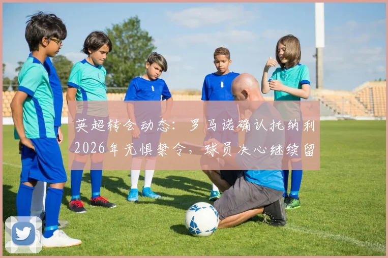 英超转会动态:罗马诺确认托纳利2026年无惧禁令,球员决心继续留在英超联赛效力