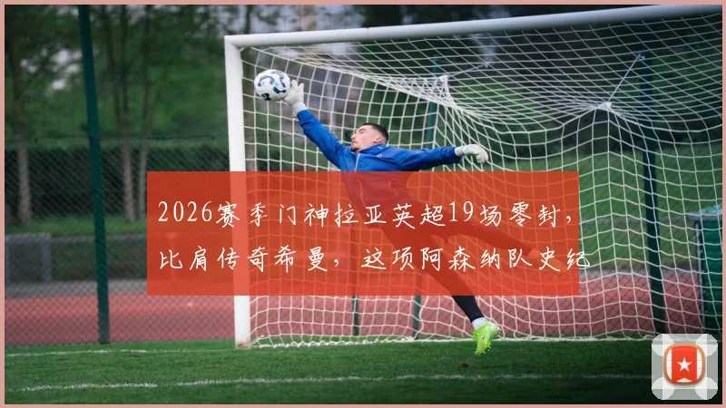 2026赛季门神拉亚英超19场零封，比肩传奇希曼，这项阿森纳队史纪录究竟有多难破？