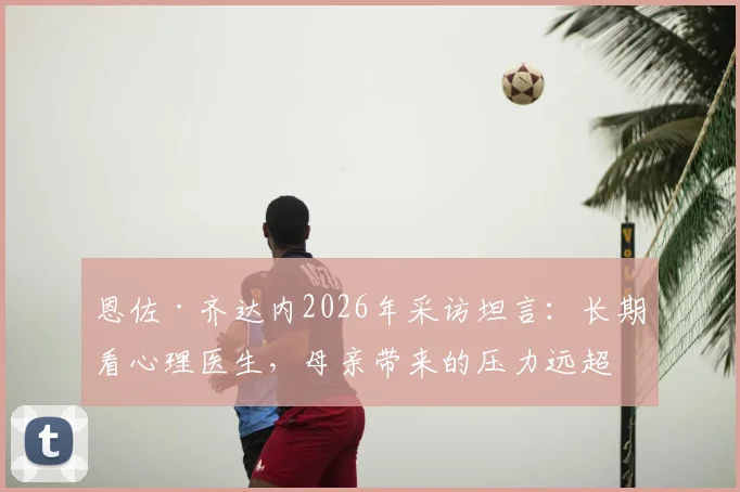 恩佐·齐达内2026年采访坦言：长期看心理医生，母亲带来的压力远超父亲