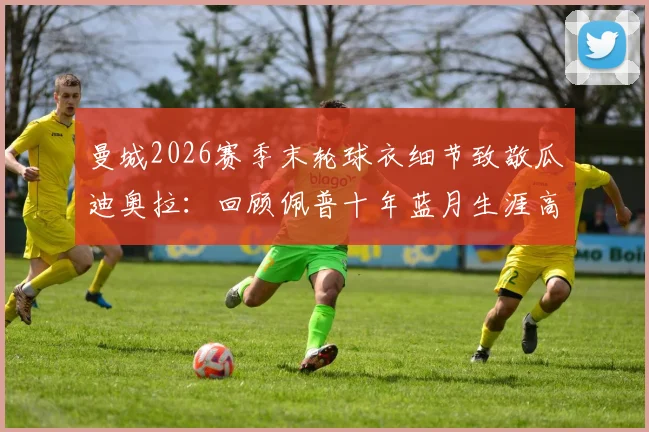 曼城2026赛季末轮球衣细节致敬瓜迪奥拉:回顾佩普十年蓝月生涯高光与最后一战对手分析