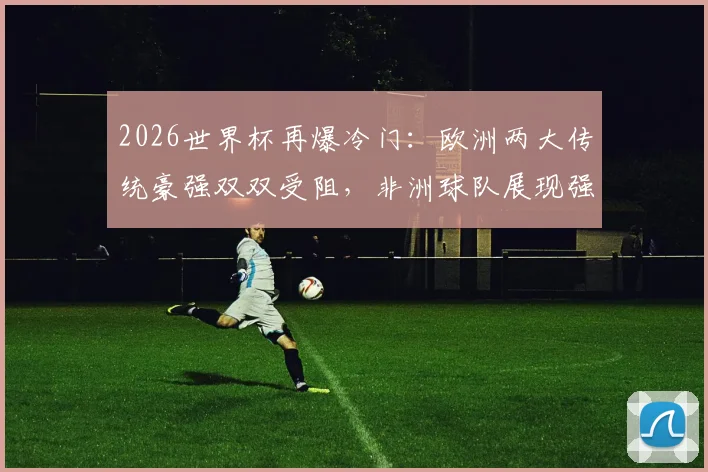 2026世界杯再爆冷门：欧洲两大传统豪强双双受阻，非洲球队展现强劲韧性逼平对手