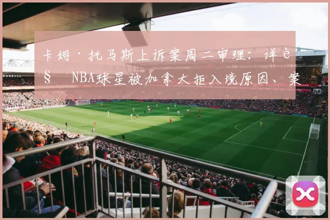 卡姆·托马斯上诉案周二审理：详解NBA球星被加拿大拒入境原因、案件进展及2026年参赛影响