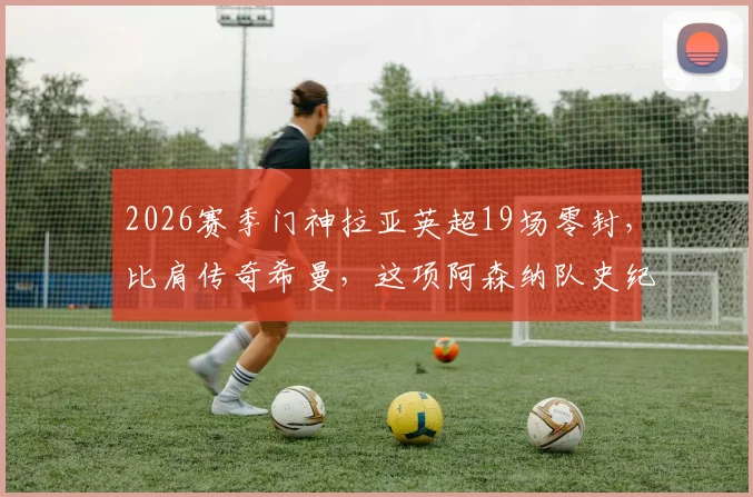 2026赛季门神拉亚英超19场零封，比肩传奇希曼，这项阿森纳队史纪录究竟有多难破？