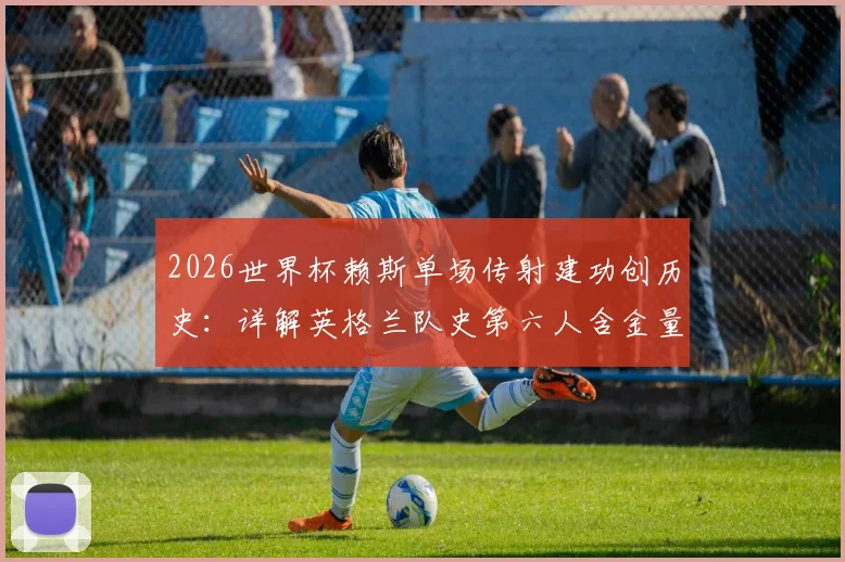2026世界杯赖斯单场传射建功创历史:详解英格兰队史第六人含金量,附传奇球员名单对比