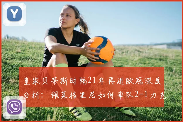 皇家贝蒂斯时隔21年再进欧冠深度分析:佩莱格里尼如何率队2-1力克埃尔切锁定席位?