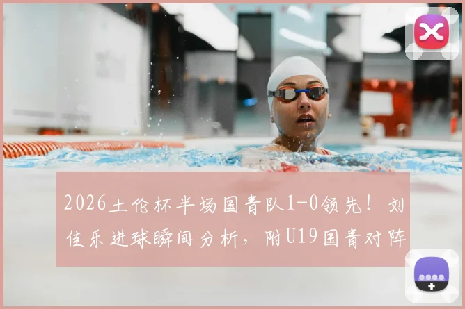 2026土伦杯半场国青队1-0领先!刘佳乐进球瞬间分析,附U19国青对阵哥伦比亚全场战术解读